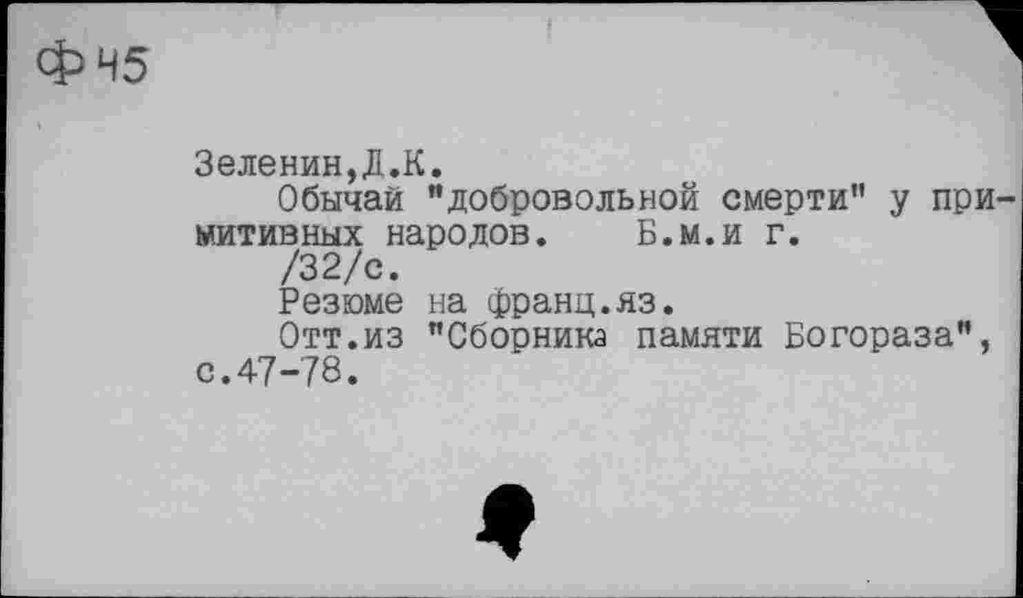 ﻿45
Зеленин,Д.К.
Обычай "добровольной смерти" у примитивных народов. Б.м.и г.
/32/с.
Резюме на франц.яз.
Отт.из "Сборника памяти Богораза", с.47-78.